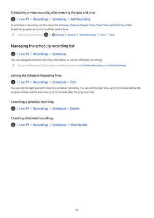 Page 61- 56 -
Scheduling a video recording after entering the date and time
  Live TV  Recordings  Schedules  Add Recording
To schedule a recording, set the values for Antenna, Channel, Repeat, Date, Start Time, and End Time of the 
broadcast program to record, and then select Save.
 "Check the current time in    Settings  General  System Manager  Time  Clock.
Managing the schedule recording list
  Live TV  Recordings  Schedules
You can change scheduled recording information or cancel scheduled recordings....