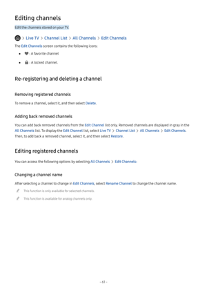 Page 66- 61 -
Editing channels
Edit the channels stored on your TV.
  Live TV  Channel List  All Channels  Edit Channels
The Edit Channels screen contains the following icons:
 ● : A favorite channel
 ● : A locked channel.
Re-registering and deleting a channel
Removing registered channels
To remove a channel, select it, and then select Delete.
Adding back removed channels
You can add back removed channels from the Edit Channel list only. Removed channels are displayed in gray in the 
All Channels list. To...