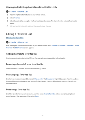 Page 68- 63 -
Viewing and selecting channels on Favorites lists only
  Live TV  Channel List
1. Press the right directional button on your remote control.
2. Select Favorites.
3. Select the desired list among the five favorites lists on the screen. The channels in the selected favorites list 
appear.
 "Only favorites lists that contain registered channels will display channels.
Editing a Favorites List
Edit a favorites channel list.
  Live TV  Channel List
After pressing the right directional button on your...