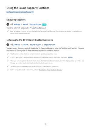 Page 75- 70 -
Using the Sound Support Functions
Configure the sound settings for your TV.
Selecting speakers
   Settings  Sound  Sound Output Try Now
You can select which speakers the TV uses for audio output.
 "External speakers may not be controlled with the Samsung Smart Remote. When an external speaker is enabled, some 
sound menus are not supported.
Listening to the TV through Bluetooth devices
   Settings  Sound  Sound Output   Speaker List
You can connect Bluetooth audio devices to the TV. They must...
