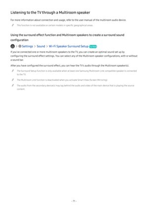 Page 76- 71 -
Listening to the TV through a Multiroom speaker
For more information about connection and usage, refer to the user manual of the multiroom audio device.
 "This function is not available on certain models in specific geographical areas.
Using the surround effect function and Multiroom speakers to create a surround sound 
configuration
   Settings  Sound  Wi-Fi Speaker Surround Setup Try Now
If you've connected one or more multiroom speakers to the TV, you can create an optimal sound set up...