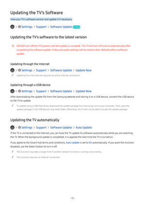 Page 80- 75 -
Updating the TV’s Software
View your TV's software version and update it if necessary.
   Settings  Support  Software Update Try Now
Updating the TV’s software to the latest version
 [DO NOT turn off the TV’s power until the update is complete. The TV will turn off and on automatically after 
completing the software update. Video and audio settings will be reset to their defaults after a software 
update.
Updating through the Internet
   Settings  Support  Software Update  Update Now...