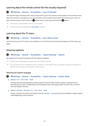 Page 83- 78 -
Learning about the remote control (for the visually impaired)
   Settings  General  Accessibility  Learn TV Remote
This function helps individuals with a visual impairment to learn the positions of the buttons on the remote control. 
When this function is activated, you can press a button on the remote control and the TV will tell you its name. To 
return to the previous screen, press the  button twice. To exit, press and hold the  button.
 "This function is only available in the U.S.A. and...