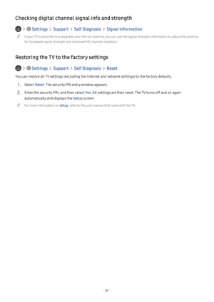 Page 86- 81 -
Checking digital channel signal info and strength
   Settings  Support  Self Diagnosis  Signal Information
 "If your TV is attached to a separate, over-the-air antenna, you can use the signal strength information to adjust the antenna 
for increased signal strength and improved HD channel reception.
Restoring the TV to the factory settings
   Settings  Support  Self Diagnosis  Reset
You can restore all TV settings (excluding the Internet and network settings) to the factory defaults.
1. Select...