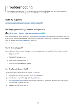 Page 87- 82 -
Troubleshooting
If you have a problem with your TV, you can access various solutions while watching TV. If your problem is not 
addressed in the Troubleshooting section, contact the Samsung Call Center.
Getting Support
Get help directly from Samsung if you have a problem with your TV.
Getting support through Remote Management
   Settings  Support  Remote Management Try Now
After consenting to our service agreement, you can use Remote Management to access Remote Support and have 
a Samsung service...