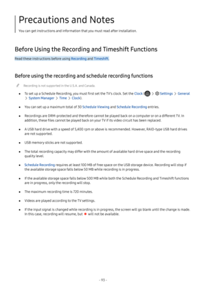 Page 98- 93 -
Precautions and Notes
You can get instructions and information that you must read after installation.
Before Using the Recording and Timeshift Functions
Read these instructions before using Recording and Timeshift.
Before using the recording and schedule recording functions
 "Recording is not supported in the U.S.A. and Canada.
 ●To set up a Schedule Recording, you must first set the TV's clock. Set the Clock (   Settings  General 
 System Manager  Time  Clock).
 ●You can set up a maximum...