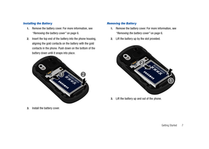 Page 12Getting Started       7
Installing the Batter y
1.Remove the battery cover. For more information, see 
“Removing the battery cover” on page 6.
2.Insert the top end of the battery into the phone housing, 
aligning the gold contacts on the battery with the gold 
contacts in the phone. Push down on the bottom of the 
battery down until it snaps into place.
3.Install the battery cover.
Removing the Batter y
1.Remove the battery cover. For more information, see 
“Removing the battery cover” on page 6.
2.Lift...