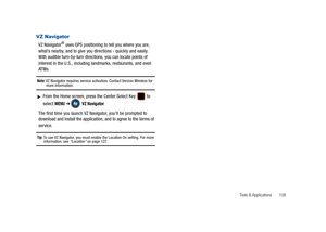 Page 114Tools & Applications       109
VZ Navigator
VZ Navigator® uses GPS positioning to tell you where you are, 
what’s nearby, and to give you directions - quickly and easily. 
With audible turn-by-turn directions, you can locate points of 
interest in the U.S., including landmarks, restaurants, and even 
ATMs.
Note: VZ Navigator requires service activation. Contact Verizon Wireless for more information.
From the Home screen, press the Center Select Key   to 
select 
MENU ➔ VZ Navigator.
The first time you...