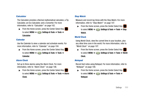 Page 116Settings       111
Calculator
The Calculator provides a Normal mathematical calculator, a Tip 
Calculator, an Eco Calculator, and a Converter. For more 
information, refer to “Calculator”  on page 102.
From the Home screen, press the Center Select Key   
to select 
MENU ➔  Settings & Tools ➔ Tools ➔ 
Calculator.
Calendar
Use the Calendar to view a calendar and schedule events. For 
more information, refer to “Calendar”  on page 104.
From the Home screen, press the Center Select Key   
to select 
MENU ➔...