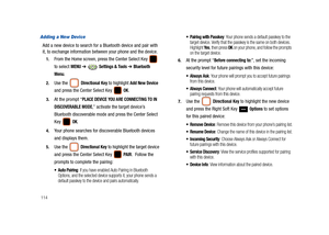 Page 119114
Adding a New Device
Add a new device to search for a Bluetooth device and pair with 
it, to exchange information between your phone and the device.
1.From the Home screen, press the Center Select Key   
to select 
MENU ➔  Settings & Tools ➔ Bluetooth 
Menu
.
2.Use the  Directional Key to highlight Add New Device 
and press the Center Select Key   
OK.
3.At the prompt “PLACE DEVICE YOU ARE CONNECTING TO IN 
DISCOVERABLE MODE
,” activate the target device’s 
Bluetooth discoverable mode and press the...