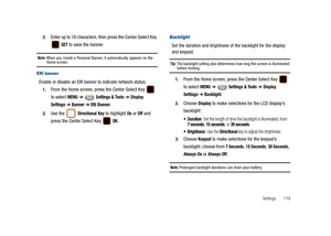 Page 124Settings       119 2.
Enter up to 18 characters, then press the Center Select Key 
 
SET to save the banner.
Note: When you create a Personal Banner, it automatically appears on the Home screen.
ERI banner
Enable or disable an ERI banner to indicate network status.
1.From the Home screen, press the Center Select Key   
to select 
MENU ➔  Settings & Tools ➔ Display 
Settings
 ➔ Banner ➔ ERI Banner.
2.Use the  Directional Key to highlight On or Off and 
press the Center Select Key   
OK.
Backlight
Set the...