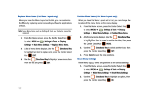 Page 127122
Replace Menu Items (List Menu Layout only)
When you have the Menu Layout set to List, you can customize 
the Menu by replacing some icons with your favorite applications 
or tools.
Note: Some Menu items, such as Settings & Tools and Contacts, cannot be replaced.
1.From the Home screen, press the Center Select Key   
to select 
MENU ➔  Settings & Tools ➔ Display 
Settings
 ➔ Main Menu Settings ➔ Replace Menu Items.
2.A list of menu items displays. Use the  Directional Key 
to highlight an item to...