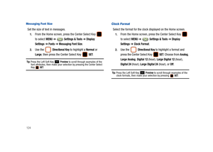 Page 129124
Messaging Font Size
Set the size of text in messages.
1.From the Home screen, press the Center Select Key   
to select 
MENU ➔  Settings & Tools ➔ Display 
Settings
 ➔ Fonts ➔ Messaging Font Size.
2.Use the  Directional Key to highlight a Normal or 
Large, then press the Center Select Key   SET.
Tip: Press the Left Soft Key  Preview to scroll through examples of the 
font attributes, then make your selection by pressing the Center Select 
Key  SET.
Clock Format
Select the format for the clock...