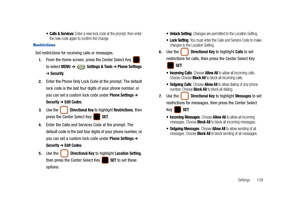 Page 134Settings       129
 Calls & Services: Enter a new lock code at the prompt, then enter 
the new code again to confirm the change.
Restrictions
Set restrictions for receiving calls or messages.
1.From the Home screen, press the Center Select Key   
to select 
MENU ➔  Settings & Tools ➔ Phone Settings 
➔ Security.
2.Enter the Phone Only Lock Code at the prompt. The default 
lock code is the last four digits of your phone number, or 
you can set a custom lock code under 
Phone Settings ➔ 
Security ➔ Edit...