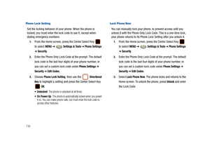 Page 135130
Phone Lock Setting     
Set the locking behavior of your phone. When the phone is 
locked, you must enter the lock code to use it, except when 
dialing emergency numbers.
1.From the Home screen, press the Center Select Key   
to select 
MENU ➔  Settings & Tools ➔ Phone Settings 
➔ Security.
2.Enter the Phone Only Lock Code at the prompt. The default 
lock code is the last four digits of your phone number, or 
you can set a custom lock code under 
Phone Settings ➔ 
Security ➔ Edit Codes.
3.Choose...