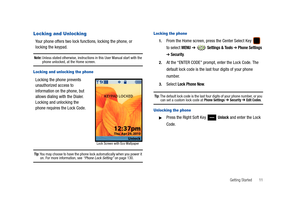 Page 16Getting Started       11
Locking and Unlocking
Your phone offers two lock functions, locking the phone, or 
locking the keypad. 
Note: Unless stated otherwise, instructions in this User Manual start with the phone unlocked, at the Home screen.
Locking and unlocking the phone
Locking the phone prevents 
unauthorized access to 
information on the phone, but 
allows dialing with the Dialer. 
Locking and unlocking the 
phone requires the Lock Code.
Tip: You may choose to have the phone lock automatically...