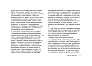 Page 176Warranty Information       171
you must include such notice in a location (such as a relevant 
directory file) where a user would be likely to look for such a 
notice. You may choose to offer, and to charge a fee for, warranty, 
support, indemnity or liability obligations to one or more 
recipients of Covered Code. However, You may do so only on Your 
own behalf, and not on behalf of the Initial Developer or any 
Contributor. You must make it absolutely clear than any such 
warranty, support, indemnity...