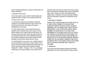 Page 177172
must be sufficiently detailed for a recipient of ordinary skill to be 
able to understand it. 
5. Application of this License. 
This License applies to code to which the Initial Developer has 
attached the notice in Exhibit A, and to related Covered Code. 
6. Versions of the License. 
6.1. New Versions. Netscape Communications Corporation 
(Netscape) may publish revised and/or new versions of the 
License from time to time. Each version will be given a 
distinguishing version number. 
6.2. Effect of...