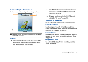 Page 28Understanding Your Phone       23
Understanding the Home screen
The Home screen is the starting point for using your phone.
Note: Unless stated otherwise, instructions in this User Manual start with the phone unlocked, at the Home screen.
Features
1.Annunciator Line: Presents icons to show network status, 
battery power, and connection details. For a list of icons, 
see “Annunciator Line Icons” on page 24.
2.Event Status Line: Presents icons indicating active alerts, 
reminders, and alarms. For a list of...