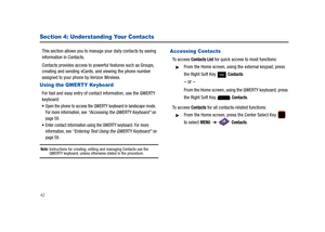 Page 4742
Section 4: Understanding Your Contacts
This section allows you to manage your daily contacts by saving  
information in Contacts.
Contacts provides access to powerful features such as Groups, 
creating and sending vCards, and viewing the phone number 
assigned to your phone by Verizon Wireless.
Using the QWERTY Keyboard
For fast and easy entry of contact information, use the QWERTY 
keyboard:
Open the phone to access the QWERTY keyboard in landscape mode. 
For more information, see “Accessing the...