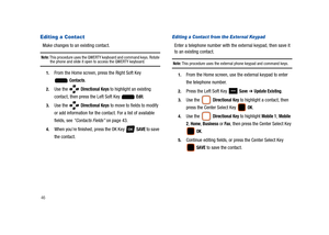 Page 5146
Editing a Contact
Make changes to an existing contact.
Note: This procedure uses the QWERTY keyboard and command keys. Rotate the phone and slide it open to access the QWERTY keyboard.
1.From the Home screen, press the Right Soft Key 
 
Contacts.
2.Use the   Directional Keys to highlight an existing 
contact, then press the Left Soft Key   
Edit.
3.Use the   Directional Keys to move to fields to modify 
or add information for the contact. For a list of available 
fields, see “Contacts Fields” on page...