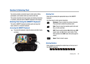 Page 64Entering Text       59
Section 5: Entering Text
Your phone provides convenient ways to enter words, letters, 
punctuation, and numbers when you need to enter text.
This section describes text input modes and entering characters 
or symbols, using the built-in QWERTY keyboard or the keypad.
Entering Text Using the QWERTY Keyboard
The built-in QWERTY keyboard provides quick and easy text 
input, similar to a computer keyboard.
Accessing the QWERTY Keyboard
To access the keyboard, rotate the phone and...