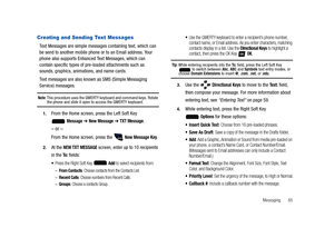 Page 70Messaging       65
Creating and Sending Text Messages
Text Messages are simple messages containing text, which can 
be send to another mobile phone or to an Email address. Your 
phone also supports Enhanced Text Messages, which can 
contain specific types of pre-loaded attachments such as 
sounds, graphics, animations, and name cards.
Text messages are also known as SMS (Simple Messaging 
Service) messages.
Note: This procedure uses the QWERTY keyboard and command keys. Rotate the phone and slide it open...