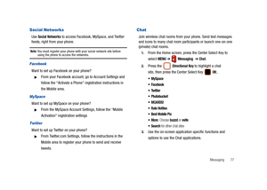 Page 82Messaging       77
Social Networks
Use Social Networks to access Facebook, MySpace, and Twitter 
feeds, right from your phone.
Note: You must register your phone with your social network site before using the phone to access the networks.
Facebook
Want to set up Facebook on your phone?
From your Facebook account, go to Account Settings and 
follow the “Activate a Phone” registration instructions in 
the Mobile area.
MySpace
Want to set up MySpace on your phone?
From the MySpace Account Settings, follow...
