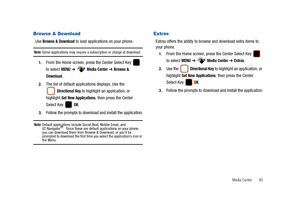 Page 90Media Center       85
Browse & Download 
Use Browse & Download to load applications on your phone.
Note: Some applications may require a subscription or charge at download.
1.From the Home screen, press the Center Select Key   
to select 
MENU ➔  Media Center ➔ Browse & 
Download
.
2.The list of default applications displays. Use the 
 
Directional Key to highlight an application, or 
highlight 
Get New Applications, then press the Center 
Select Key   
OK.
3.Follow the prompts to download and install...