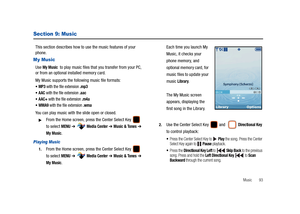 Page 98Music       93
Section 9: Music
This section describes how to use the music features of your 
phone.
My Music
Use My Music  to play music files that you transfer from your PC, 
or from an optional installed memory card.
My Music supports the following music file formats:
MP3 with the file extension .mp3
AAC with the file extension .aac
AAC+ with the file extension .m4a
WMA9 with the file extension .wma
You can play music with the slide open or closed.
From the Home screen, press the Center Select Key...