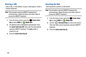 Page 105100
Entering a URL
Enter a URL, or web address, to go to a web page or create a 
Favorite bookmark.
Note: This procedure uses the QWERTY keyboard and 
command keys. Rotate the phone and slide it open to 
access the QWERTY keyboard.
1. From the Home screen, press the 
 Center Select 
Key
 to select MENU  ➔  Mobile Web.
2. The Address field is highli ghted automatically. Press 
the 
Center Select Key Edit, then enter the web address 
using the QWERTY keyboard. The 
www. prefix is 
entered for you.
3. Press...