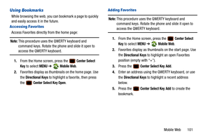 Page 106Mobile Web       101
Using Bookmarks
While browsing the web, you can bookmark a page to quickly 
and easily access it in the future.
Accessing Favorites
Access Favorites directly from the home page:
Note: This procedure uses the QWERTY keyboard and 
command keys. Rotate the phone and slide it open to 
access the QWERTY keyboard.
1. From the Home screen, press the 
 Center Select 
Key
 to select MENU  ➔  Mobile Web.
2. Favorites display as thumbnails on the home page. Use 
the 
Directional Keys to...