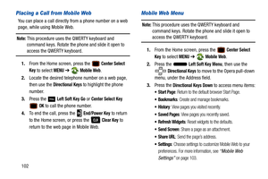 Page 107102
Placing a Call from Mobile Web 
You can place a call directly from a phone number on a web 
page, while using Mobile Web.
Note: This procedure uses the QWERTY keyboard and 
command keys. Rotate the phone and slide it open to 
access the QWERTY keyboard.
1. From the Home screen, press the 
 Center Select 
Key
 to select MENU  ➔  Mobile Web.
2. Locate the desired telephone number on a web page, 
then use the 
Directional Keys to highlight the phone 
number.
3. Press the   
Left Soft Key Go or Center...