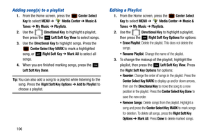 Page 111106
Adding song(s) to a playlist
1.From the Home screen, press the  Center Select 
Key
 to select MENU  ➔  Media Center ➔  Music & 
To n e s
  ➔  My Music ➔ Playlists.
2. Use the   
Directional Key to highlight a playlist, 
then press the   
Left Soft Key View to select songs.
3. Use the 
Directional Key to highlight songs. Press the 
 Center Select Key MARK to mark a highlighted 
song, or   
Right Soft Key ➔ Mark All to select all 
songs.
4. When you are finished marking songs, press the   
Left Soft...