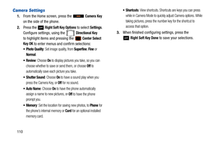 Page 115110
Camera Settings
1.From the Home screen, press the   Camera Key 
on the side of the phone.
2. Press the   
Right Soft Key Options to select Settings. 
Configure settings, using the   
Directional Key
to highlight items and pressing the  Center Select 
Key OK
 to enter menus and confirm selections:
 Photo Quality: Set image quality, from Superfine, Fine or 
Normal.
: Choose On to display pictures you take, so you can 
choose whether to save or send them, or choose 
Off to 
automatically save ea ch...