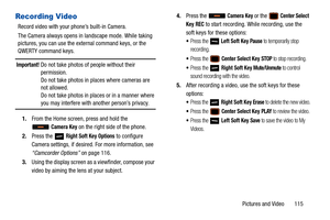 Page 120Pictures and Video       115
Recording Video
Record video with your phone’s built-in Camera.
The Camera always opens in landscape mode. While taking 
pictures, you can use the external command keys, or the 
QWERTY command keys.
Important! Do not take photos of people without their permission.
Do not take photos in places where cameras are 
not allowed.
Do not take photos in places or in a manner where 
you may interfere with another person’s privacy.
1. From the Home screen, press and hold the 
 
Camera...