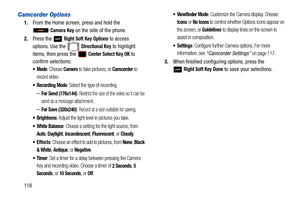 Page 121116
Camcorder Options
1.From the Home screen, press and hold the 
 
Camera Key on the side of the phone.
2. Press the   
Right Soft Key Options to access 
options. Use the   
Directional Key to highlight 
items, then press the 
 Center Select Key OK to 
confirm selections:
: Choose Camera to take pictures, or Camcorder to 
record video.
 Recording Mode: Select the type of recording.
–For Send (176x144): Restrict the size of the video so it can be 
send as a message attachment.
–For Save (320x240): Record...