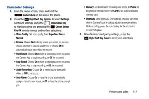 Page 122Pictures and Video       117
Camcorder Settings
1.From the Home screen, press and hold the 
 
Camera Key on the side of the phone.
2. Press the   
Right Soft Key Options to select Settings. 
Configure settings, using the   
Directional Key
to highlight items and pressing the  Center Select 
Key OK
 to enter menus and confirm selections:
 Video Quality: Set video quality, from Superfine, Fine or 
Normal.
: Choose On to display videos you record, so you can 
choose whether to save or send them, or choose...