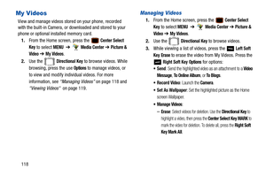 Page 123118
My Videos
View and manage videos stored on your phone, recorded 
with the built-in Camera, or downloaded and stored to your 
phone or optional installed memory card.
1. From the Home screen, press the 
 Center Select 
Key
 to select MENU  ➔   Media Center ➔  Picture & 
Video
  ➔ My Videos.
2. Use the   
Directional Key to browse videos. While 
browsing, press the use 
Options to manage videos, or 
to view and modify individual videos. For more 
information, see “Managing Videos”  on page 118 and...