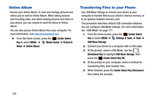 Page 125120
Online Album
Access your Online Album, to view and manage pictures and 
videos you’ve sent to Online Album. When taking pictures 
and recording video, and when  viewing pictures and video on 
your phone, you can choose to send the items to Online 
album.
You can also access Online Album from your computer. For 
more information, visit 
www.verizonwireless.com.
  From the Home screen, press the  Center Select 
Key
 to select MENU  ➔   Media Center ➔  Picture & 
Video
  ➔ Online Album.
Transferring...