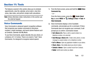 Page 126Tools       121
Section 11: Tools
The features covered in this section allow you to schedule 
appointments, view the calendar, set an alarm, view time 
zones, take notes, and perf orm simple math calculations.
Note: Unless otherwise noted, instructions in this section use 
the external keypad.
Voice Commands
Voice Commands is advanced speech recognition software 
that recognizes your spoken commands to dial phone 
numbers, create messages, and launch phone features such 
as Contacts, Calendar and My...