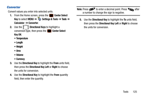 Page 130Tools       125
Converter
Convert values you enter into selected units.1. From the Home screen, press the 
 Center Select 
Key
 to select MENU  ➔   Settings & Tools ➔  Tools ➔  
Calculator  ➔ Converter.
2. Use the   
Directional Keys to highlight a 
conversion type, then press the 
 Center Select 
Key OK
: 





 Currency
3. Use the Directional Key to highlight the  From units field, 
then press the 
Directional Key Left or Right to choose 
the units for conversion.
4. Use the 
Directional Key to...