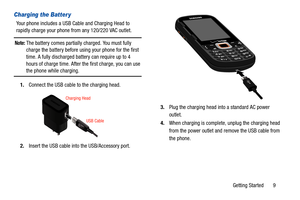 Page 14Getting Started       9
Charging the Batter y
Your phone includes a USB Cable and Charging Head to 
rapidly charge your phone from any 120/220 VAC outlet.
Note: The battery comes partially charged. You must fully 
charge the battery before using your phone for the first 
time. A fully discharged battery can require up to 4 
hours of charge time. After the first charge, you can use 
the phone while charging.
1. Connect the USB cable to the charging head.
2. Insert the USB cable into  the USB/Accessory...