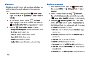 Page 131126
Calendar
Schedule up to eight events, with reminders, so that you can 
track Set alarms for events to be alerted of an upcoming 
event. 
1. From the Home screen, press the 
 Center Select 
Key
 to select MENU  ➔   Settings & Tools ➔  To o l s ➔  
Calendar.
2. On the Calendar screen, use the   
Directional 
Key
 to highlight a date on the calendar, then press the 
 Center Select Key VIEW to display the day’s events.
3. Press the   
Right Soft Key Options to choose:
 Wee k ly  View/Monthly View: View...