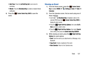 Page 132Tools       127
 Alert Tone: Press the Left Soft Key Set to set a tone for 
reminders.
: Press the Directional Key to enable or disable Vibrate 
notification.
4. Press the  Center Select Key SAVE to save the 
event.
Viewing an Event
1. From the Home screen, press the  Center Select 
Key
 to select MENU  ➔   Settings & Tools ➔  Tools ➔  
Calendar.
2. From the Calendar screen, find an event using one of 
these methods:
Use the  Directional Key to highlight a date on the 
calendar, then press the 
 Center...