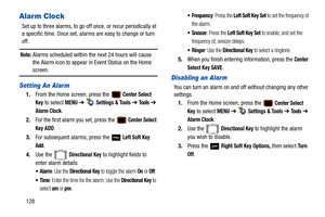 Page 133128
Alarm Clock
Set up to three alarms, to go off once, or recur periodically at 
a specific time. Once set, alarms are easy to change or turn 
off. 
Note: Alarms scheduled within the next 24 hours will cause 
the Alarm icon to appear in Event Status on the Home 
screen.
Setting An Alarm
1. From the Home screen, press the  Center Select 
Key
 to select MENU  ➔   Settings & Tools ➔  To o l s ➔  
Alarm Clock.
2. For the first alarm you set, press the 
 Center Select 
Key
 ADD.
3. For subsequent alarms,...