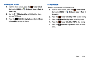 Page 134Tools       129
Erasing an Alarm
1.From the Home screen, press the  Center Select 
Key
 to select MENU  ➔   Settings & Tools ➔  Tools ➔  
Alarm Clock.
2. Use the   
Directional Key to highlight the alarm 
you wish to disable.
3. Press the   
Right Soft Key Options and select Erase, 
or 
Erase All to remove all alarms.
Stopwatch
Measure lap times and total elapsed time. 1. From the Home screen, press the 
 Center Select 
Key
 to select MENU  ➔   Settings & Tools ➔  Tools ➔ 
Stopwatch.
2. Press the...