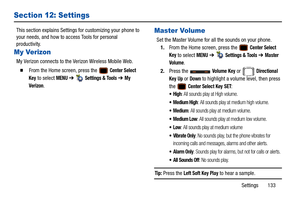 Page 138Settings       133
Section 12: Settings
This section explains Settings for customizing your phone to 
your needs, and how to access Tools for personal 
productivity.
My Verizon
My Verizon connects to the  Verizon Wireless Mobile Web.
  From the Home screen, press the   Center Select 
Key
 to select MENU  ➔   Settings & Tools ➔ My 
Verizon
.
Master Volume
Set the Master Volume for all the sounds on your phone. 1. From the Home screen, press the   
Center Select 
Key
 to select MENU  ➔   Settings & Tools...