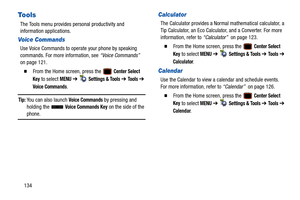 Page 139134
Tools
The Tools menu provides personal productivity and 
information applications.
Voice Commands
Use Voice Commands to operate your phone by speaking 
commands. For more information, see “Voice Commands” 
on page 121.
  From the Home screen, press the   Center Select 
Key
 to select MENU  ➔   Settings & Tools ➔ To o l s  ➔ 
Voice Commands.
Tip: You can also launch Voice Commands by pressing and 
holding the   Voice Commands Key on the side of the 
phone.
Calculator
The Calculator provides a Normal...