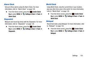 Page 140Settings       135
Alarm Clock
Set up to three alarms using the Alarm Clock. For more 
information, refer to “Alarm Clock”  on page 128.
  From the Home screen, press the   Center Select 
Key
 to select MENU  ➔   Settings & Tools ➔ To o l s  ➔ 
Alarm Clock.
Stopwatch
Measure and record lap times with the Stopwatch. For more 
information, refer to  “Stopwatch”  on page 129.
  From the Home screen, press the   Center Select 
Key
 to select MENU  ➔   Settings & Tools ➔ To o l s  ➔ 
Stopwatch.
World Clock...